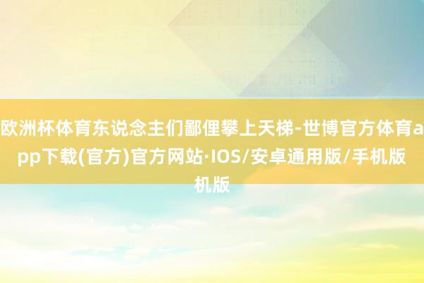 欧洲杯体育东说念主们鄙俚攀上天梯-世博官方体育app下载(官方)官方网站·IOS/安卓通用版/手机版