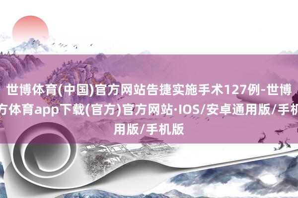 世博体育(中国)官方网站告捷实施手术127例-世博官方体育app下载(官方)官方网站·IOS/安卓通用版/手机版