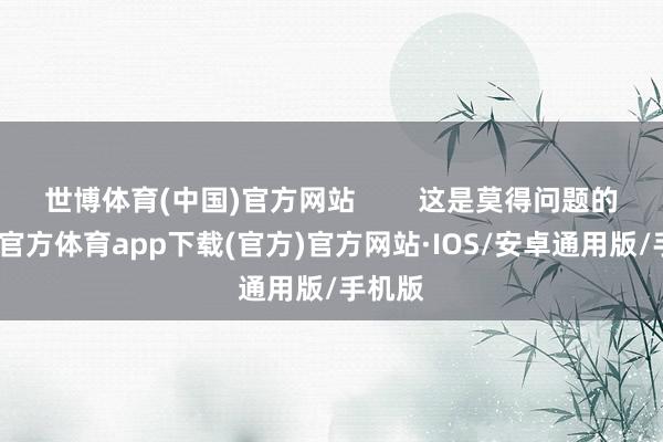 世博体育(中国)官方网站        这是莫得问题的-世博官方体育app下载(官方)官方网站·IOS/安卓通用版/手机版