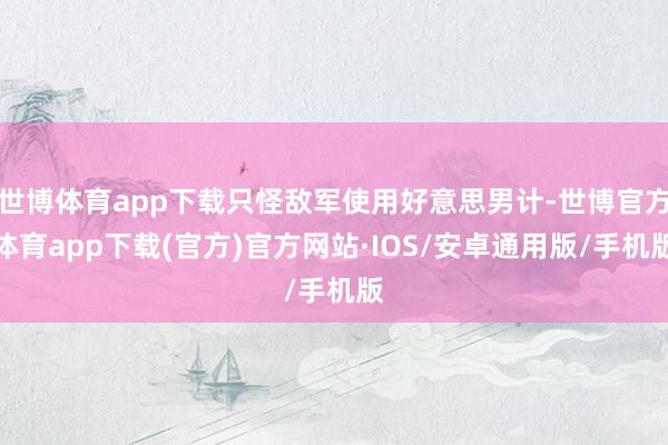 世博体育app下载只怪敌军使用好意思男计-世博官方体育app下载(官方)官方网站·IOS/安卓通用版/手机版