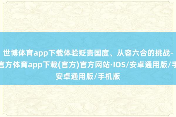 世博体育app下载体验贬责国度、从容六合的挑战-世博官方体育app下载(官方)官方网站·IOS/安卓通用版/手机版