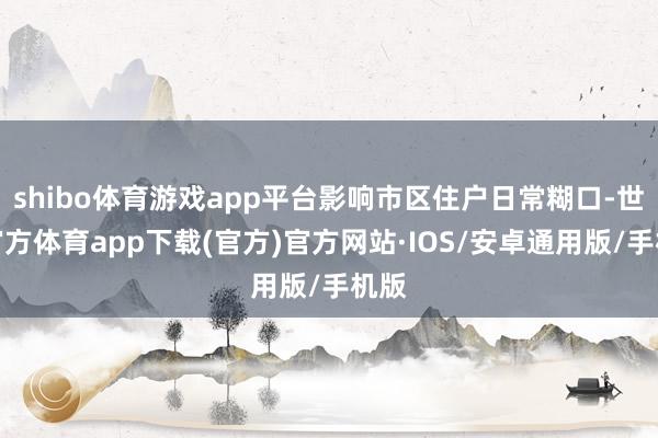 shibo体育游戏app平台影响市区住户日常糊口-世博官方体育app下载(官方)官方网站·IOS/安卓通用版/手机版