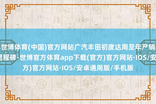 世博体育(中国)官方网站广汽丰田初度达周至年产销均冲破百万辆的里程碑-世博官方体育app下载(官方)官方网站·IOS/安卓通用版/手机版