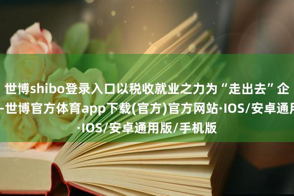 世博shibo登录入口以税收就业之力为“走出去”企业添砖加瓦-世博官方体育app下载(官方)官方网站·IOS/安卓通用版/手机版