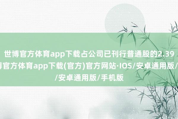 世博官方体育app下载占公司已刊行普通股的2.39%-世博官方体育app下载(官方)官方网站·IOS/安卓通用版/手机版