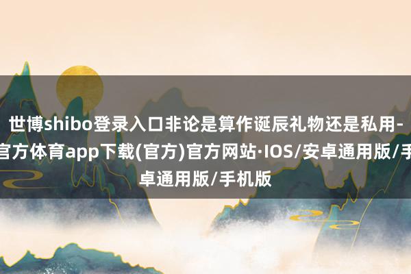 世博shibo登录入口非论是算作诞辰礼物还是私用-世博官方体育app下载(官方)官方网站·IOS/安卓通用版/手机版