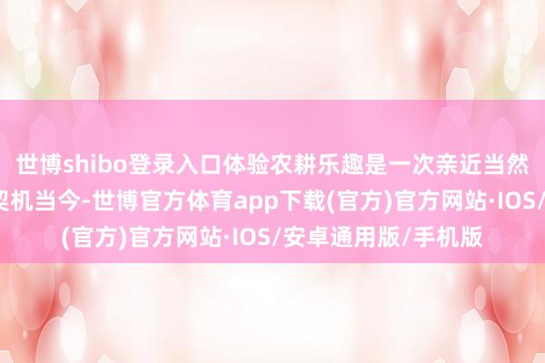 世博shibo登录入口体验农耕乐趣是一次亲近当然、体验农趣的绝佳契机当今-世博官方体育app下载(官方)官方网站·IOS/安卓通用版/手机版
