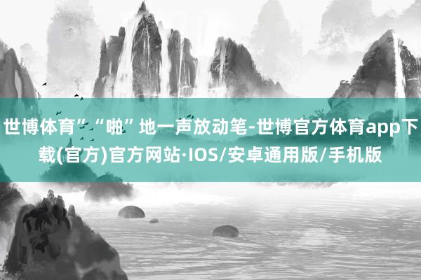 世博体育”“啪”地一声放动笔-世博官方体育app下载(官方)官方网站·IOS/安卓通用版/手机版