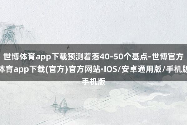 世博体育app下载预测着落40-50个基点-世博官方体育app下载(官方)官方网站·IOS/安卓通用版/手机版