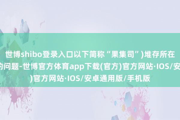 世博shibo登录入口以下简称“果集司”)堆存所在不及、发展受限的问题-世博官方体育app下载(官方)官方网站·IOS/安卓通用版/手机版