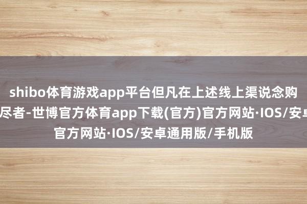 shibo体育游戏app平台但凡在上述线上渠说念购买指定产品的耗尽者-世博官方体育app下载(官方)官方网站·IOS/安卓通用版/手机版