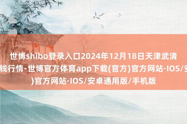 世博shibo登录入口2024年12月18日天津武清大沙河批发市集价钱行情-世博官方体育app下载(官方)官方网站·IOS/安卓通用版/手机版