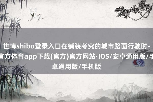 世博shibo登录入口在铺装考究的城市路面行驶时-世博官方体育app下载(官方)官方网站·IOS/安卓通用版/手机版