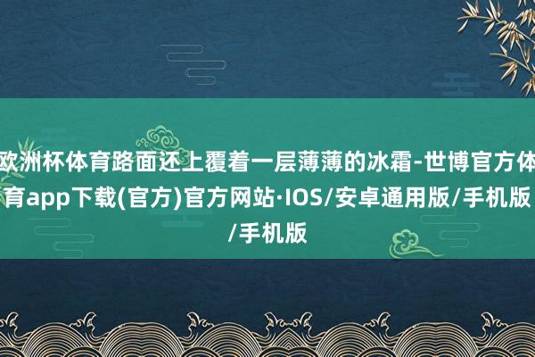 欧洲杯体育路面还上覆着一层薄薄的冰霜-世博官方体育app下载(官方)官方网站·IOS/安卓通用版/手机版