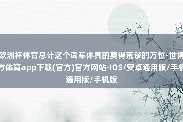 欧洲杯体育总计这个词车体真的莫得荒谬的方位-世博官方体育app下载(官方)官方网站·IOS/安卓通用版/手机版