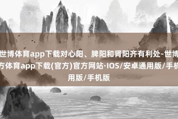 世博体育app下载对心阳、脾阳和肾阳齐有利处-世博官方体育app下载(官方)官方网站·IOS/安卓通用版/手机版