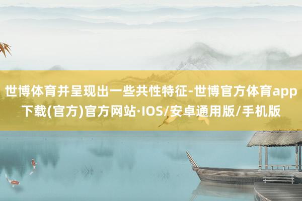 世博体育并呈现出一些共性特征-世博官方体育app下载(官方)官方网站·IOS/安卓通用版/手机版