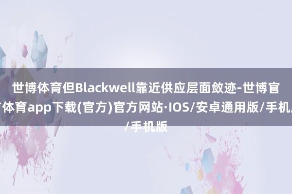 世博体育但Blackwell靠近供应层面敛迹-世博官方体育app下载(官方)官方网站·IOS/安卓通用版/手机版