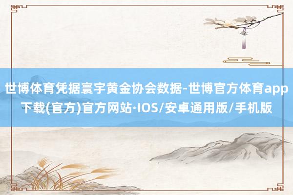 世博体育凭据寰宇黄金协会数据-世博官方体育app下载(官方)官方网站·IOS/安卓通用版/手机版