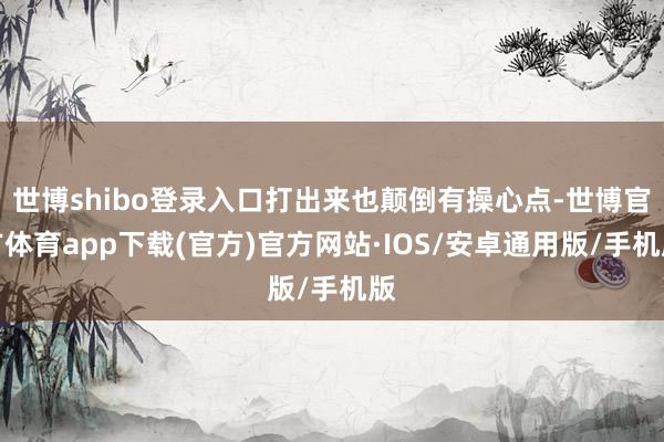 世博shibo登录入口打出来也颠倒有操心点-世博官方体育app下载(官方)官方网站·IOS/安卓通用版/手机版