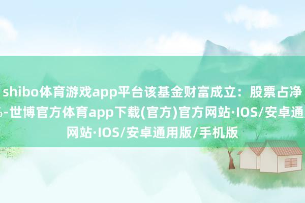 shibo体育游戏app平台该基金财富成立：股票占净值比94.67%-世博官方体育app下载(官方)官方网站·IOS/安卓通用版/手机版