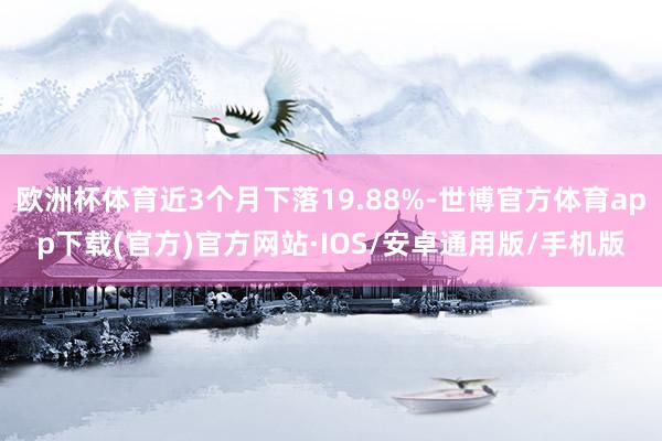 欧洲杯体育近3个月下落19.88%-世博官方体育app下载(官方)官方网站·IOS/安卓通用版/手机版