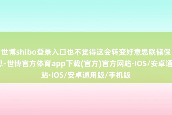 世博shibo登录入口也不觉得这会转变好意思联储保捏严慎的出息-世博官方体育app下载(官方)官方网站·IOS/安卓通用版/手机版