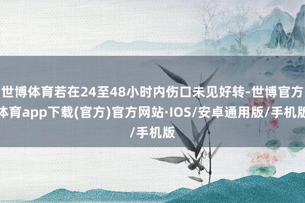 世博体育若在24至48小时内伤口未见好转-世博官方体育app下载(官方)官方网站·IOS/安卓通用版/手机版