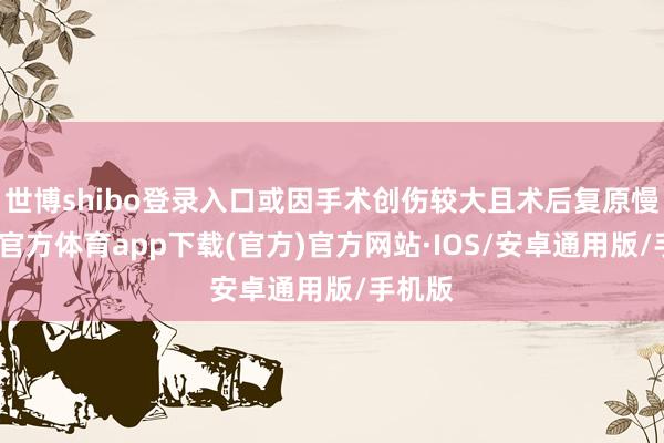 世博shibo登录入口或因手术创伤较大且术后复原慢-世博官方体育app下载(官方)官方网站·IOS/安卓通用版/手机版