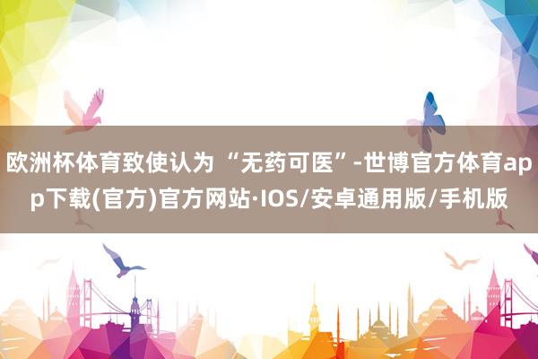 欧洲杯体育致使认为 “无药可医”-世博官方体育app下载(官方)官方网站·IOS/安卓通用版/手机版