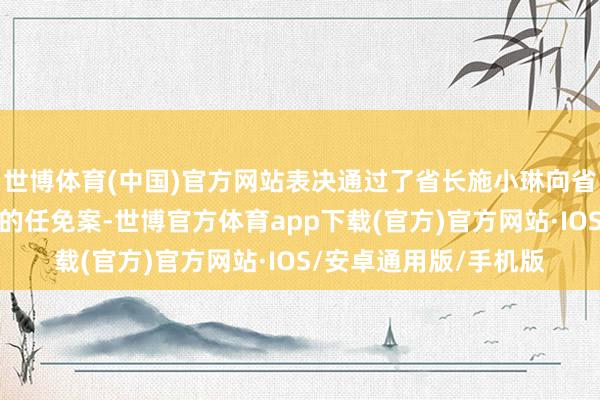 世博体育(中国)官方网站表决通过了省长施小琳向省东谈主大常委会淡薄的任免案-世博官方体育app下载(官方)官方网站·IOS/安卓通用版/手机版