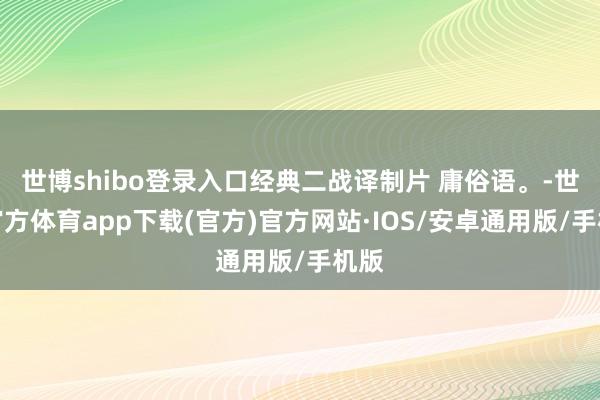 世博shibo登录入口经典二战译制片 庸俗语。-世博官方体育app下载(官方)官方网站·IOS/安卓通用版/手机版