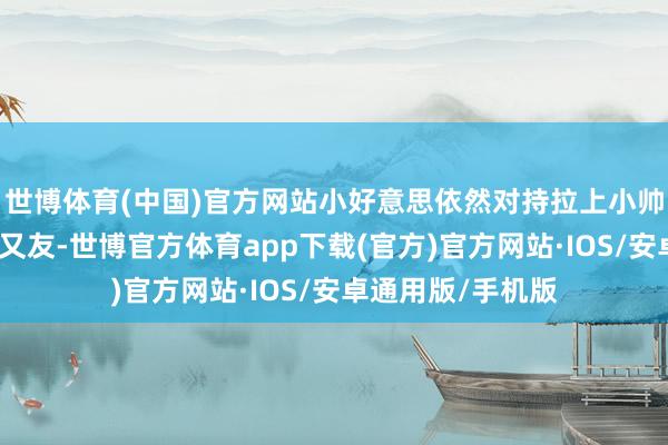 世博体育(中国)官方网站小好意思依然对持拉上小帅寻找留学生的一又友-世博官方体育app下载(官方)官方网站·IOS/安卓通用版/手机版