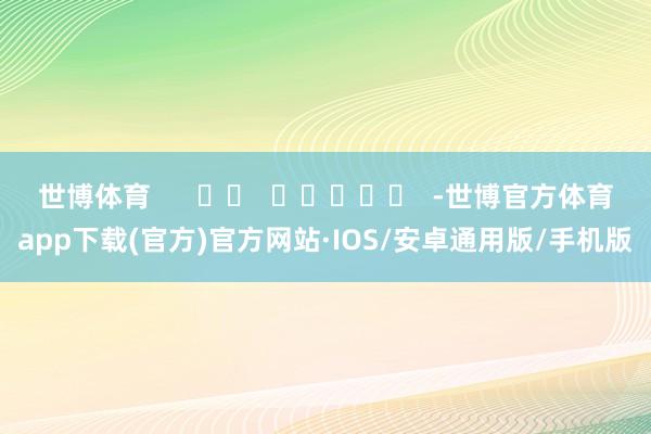 世博体育      		  					  -世博官方体育app下载(官方)官方网站·IOS/安卓通用版/手机版
