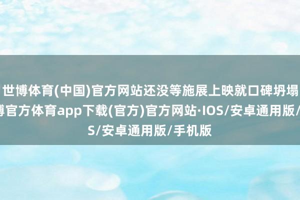 世博体育(中国)官方网站还没等施展上映就口碑坍塌了-世博官方体育app下载(官方)官方网站·IOS/安卓通用版/手机版