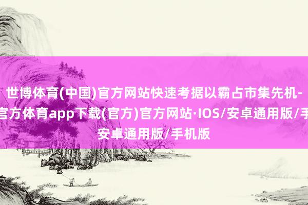 世博体育(中国)官方网站快速考据以霸占市集先机-世博官方体育app下载(官方)官方网站·IOS/安卓通用版/手机版
