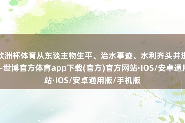 欧洲杯体育从东谈主物生平、治水事迹、水利齐头并进故事等方面-世博官方体育app下载(官方)官方网站·IOS/安卓通用版/手机版