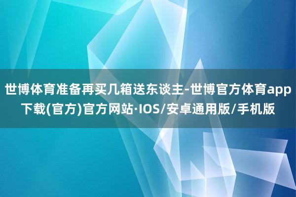世博体育准备再买几箱送东谈主-世博官方体育app下载(官方)官方网站·IOS/安卓通用版/手机版