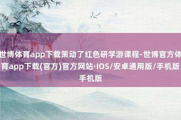 世博体育app下载策动了红色研学游课程-世博官方体育app下载(官方)官方网站·IOS/安卓通用版/手机版