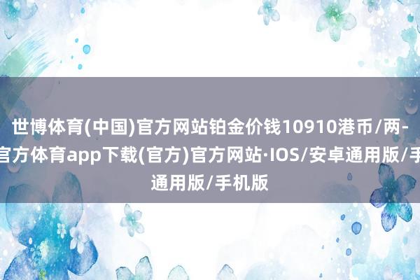世博体育(中国)官方网站铂金价钱10910港币/两-世博官方体育app下载(官方)官方网站·IOS/安卓通用版/手机版