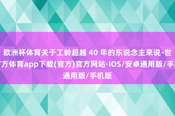 欧洲杯体育关于工龄超越 40 年的东说念主来说-世博官方体育app下载(官方)官方网站·IOS/安卓通用版/手机版