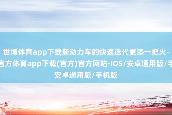 世博体育app下载新动力车的快速迭代更添一把火-世博官方体育app下载(官方)官方网站·IOS/安卓通用版/手机版