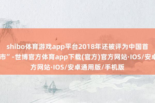 shibo体育游戏app平台2018年还被评为中国首个“征象宜居城市”-世博官方体育app下载(官方)官方网站·IOS/安卓通用版/手机版