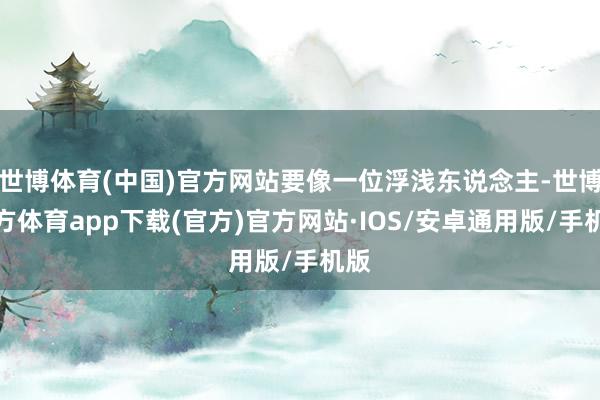世博体育(中国)官方网站要像一位浮浅东说念主-世博官方体育app下载(官方)官方网站·IOS/安卓通用版/手机版