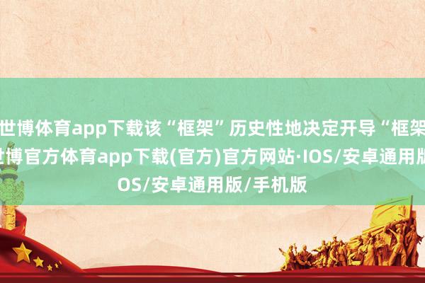 世博体育app下载该“框架”历史性地决定开导“框架”基金-世博官方体育app下载(官方)官方网站·IOS/安卓通用版/手机版