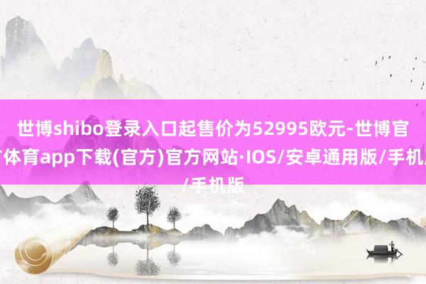 世博shibo登录入口起售价为52995欧元-世博官方体育app下载(官方)官方网站·IOS/安卓通用版/手机版