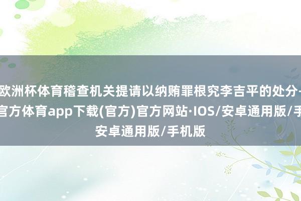 欧洲杯体育稽查机关提请以纳贿罪根究李吉平的处分-世博官方体育app下载(官方)官方网站·IOS/安卓通用版/手机版