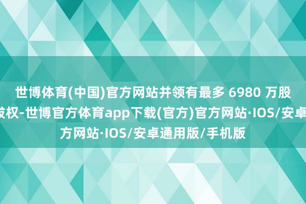 世博体育(中国)官方网站并领有最多 6980 万股的逾额配售选拔权-世博官方体育app下载(官方)官方网站·IOS/安卓通用版/手机版