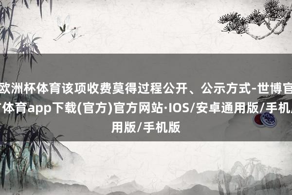 欧洲杯体育该项收费莫得过程公开、公示方式-世博官方体育app下载(官方)官方网站·IOS/安卓通用版/手机版