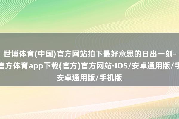 世博体育(中国)官方网站拍下最好意思的日出一刻-世博官方体育app下载(官方)官方网站·IOS/安卓通用版/手机版